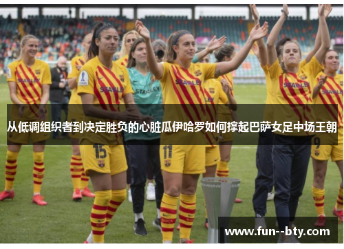 从低调组织者到决定胜负的心脏瓜伊哈罗如何撑起巴萨女足中场王朝
