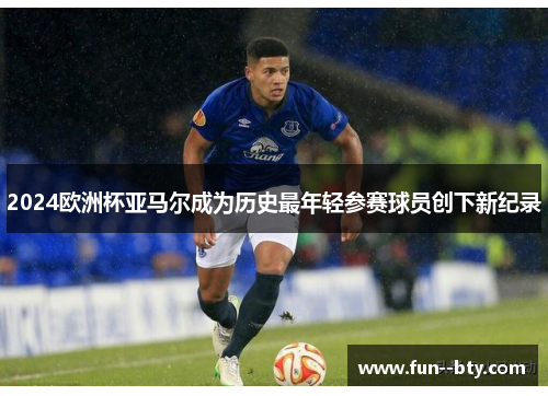 2024欧洲杯亚马尔成为历史最年轻参赛球员创下新纪录 2024欧洲杯亚马尔成为历史最年轻参赛球员创下新纪录