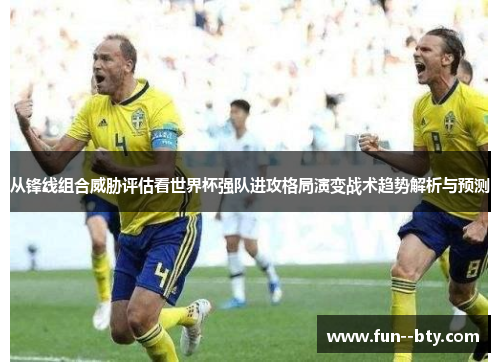 从锋线组合威胁评估看世界杯强队进攻格局演变战术趋势解析与预测 从锋线组合威胁评估看世界杯强队进攻格局演变战术趋势解析与预测
