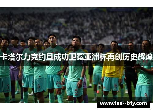 卡塔尔力克约旦成功卫冕亚洲杯再创历史辉煌 卡塔尔力克约旦成功卫冕亚洲杯再创历史辉煌
