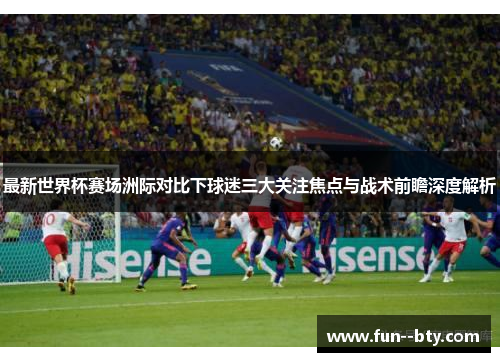 最新世界杯赛场洲际对比下球迷三大关注焦点与战术前瞻深度解析 最新世界杯赛场洲际对比下球迷三大关注焦点与战术前瞻深度解析
